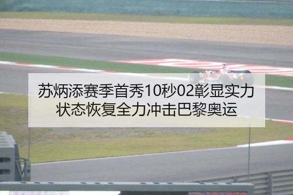 苏炳添赛季首秀10秒02彰显实力 状态恢复全力冲击巴黎奥运