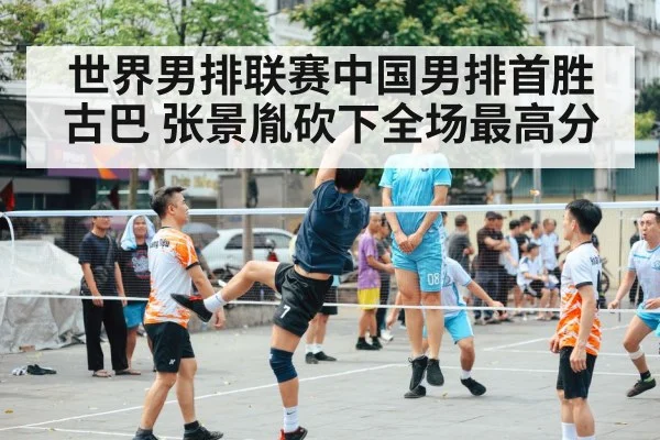 世界男排联赛中国男排首胜古巴 张景胤砍下全场最高分