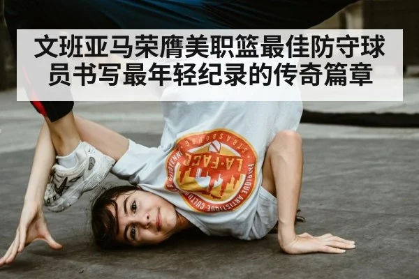 文班亚马荣膺美职篮最佳防守球员书写最年轻纪录的传奇篇章